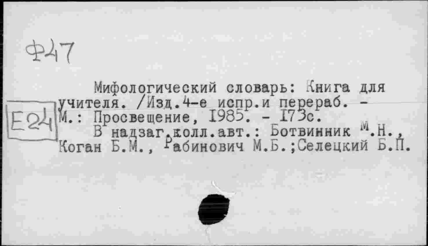 ﻿ФА7
Мифологический словарь: Книга для учителя. /Изд.4-е испр.и перераб. -м. : Просвещение, 1985. -175с.
В надзаг.колл.авт.: Ботвинник Ш.Н., Коган Б.М., Рабинович М.Б.;Селецкий Б.П.